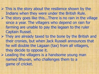  This is the story about the resilience shown by the
Indians when they were under the British Rule.
 The story goes like this...There is no rain in the village
since a year. The villagers who depend on rain for
farming are unable to pay the lagaan to the ruler
Captain Russel.
 They are already taxed to the bone by the British and
their cronies, but when Jack Russell announces that
he will double the Lagaan (tax) from all villagers,
they decide to oppose it.
 Leading the villagers is a handsome young man
named Bhuvan, who challenges them to a
game of cricket.
 