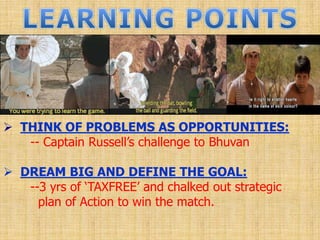  THINK OF PROBLEMS AS OPPORTUNITIES:
-- Captain Russell‟s challenge to Bhuvan
 DREAM BIG AND DEFINE THE GOAL:
--3 yrs of „TAXFREE‟ and chalked out strategic
plan of Action to win the match.
 