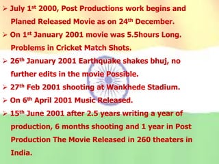  July 1st 2000, Post Productions work begins and
Planed Released Movie as on 24th December.
 On 1st January 2001 movie was 5.5hours Long.
Problems in Cricket Match Shots.
 26th January 2001 Earthquake shakes bhuj, no
further edits in the movie Possible.
 27th Feb 2001 shooting at Wankhede Stadium.
 On 6th April 2001 Music Released.
 15th June 2001 after 2.5 years writing a year of
production, 6 months shooting and 1 year in Post
Production The Movie Released in 260 theaters in
India.
 