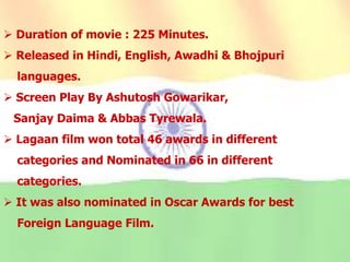  Duration of movie : 225 Minutes.
 Released in Hindi, English, Awadhi & Bhojpuri
languages.
 Screen Play By Ashutosh Gowarikar,
Sanjay Daima & Abbas Tyrewala.
 Lagaan film won total 46 awards in different
categories and Nominated in 66 in different
categories.
 It was also nominated in Oscar Awards for best
Foreign Language Film.
 