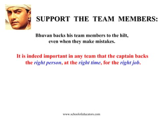 SUPPORT  THE  TEAM  MEMBERS: Bhuvan backs his team members to the hilt, even when they make mistakes. It is indeed important in any team that the captain backs  the  right person , at the  right time , for the  right job . www.schoolofeducators.com 