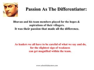 Passion As The Differentiator: Bhuvan and his team members played for the hopes &  aspirations of their villagers. It was their passion that made all the difference. As leaders we all have to be careful of what we say and do, for the slightest sign of weakness  can get magnified within the team.  www.schoolofeducators.com 