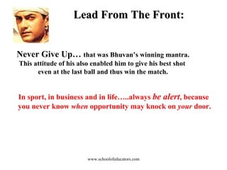 Lead From The Front: Never Give Up…  that was Bhuvan’s winning mantra. This attitude of his also enabled him to give his best shot  even at the last ball and thus win the match. In sport, in business and in life…..always  be alert , because  you never know  when  opportunity may knock on  your  door. www.schoolofeducators.com 