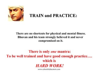 TRAIN and PRACTICE: There are no shortcuts for physical and mental fitness. Bhuvan and his team strongly believed it and never  compromised on it. There is only  one  mantra: To be well trained and have good enough practice….  which is  HARD WORK! www.schoolofeducators.com 