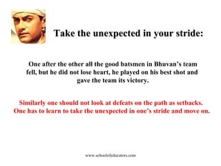 Take the unexpected in your stride: One after the other all the good batsmen in Bhuvan’s team fell, but he did not lose heart, he played on his best shot and  gave the team its victory. Similarly one should not look at defeats on the path as setbacks.  One has to learn to take the unexpected in one’s stride and move on. www.schoolofeducators.com 