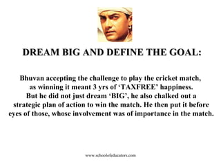 DREAM BIG AND DEFINE THE GOAL: Bhuvan accepting the challenge to play the cricket match,  as winning it meant 3 yrs of ‘TAXFREE’ happiness. But he did not just dream ‘BIG’, he also chalked out a strategic plan of action to win the match. He then put it before eyes of those, whose involvement was of importance in the match. www.schoolofeducators.com 