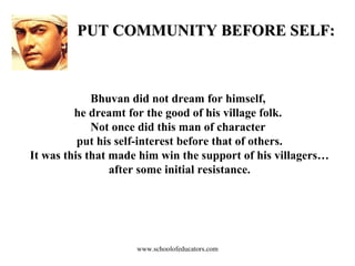 PUT COMMUNITY BEFORE SELF: Bhuvan did not dream for himself,  he dreamt for the good of his village folk.  Not once did this man of character  put his self-interest before that of others. It was this that made him win the support of his villagers… after some initial resistance. www.schoolofeducators.com 
