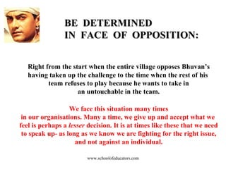 BE  DETERMINED  IN  FACE  OF  OPPOSITION: Right from the start when the entire village opposes Bhuvan’s  having taken up the challenge to the time when the rest of his  team refuses to play because he wants to take in an untouchable in the team. We face this situation many times in our organisations. Many a time, we give up and accept what we  feel is perhaps a  lesser  decision. It is at times like these that we need to speak up- as long as we know we are fighting for the right issue, and not against an individual. www.schoolofeducators.com 
