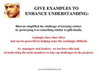 GIVE EXAMPLES TO  ENHANCE UNDERSTANDING: Bhuvan simplified the challenge of learning cricket  by portraying it as something similar to gilli-danda. Analogies have that effect  and can be powerful in helping tame the seemingly difficult. As  managers and leaders,  we too have this task  of motivating the team members to take up challenges in the projects . www.schoolofeducators.com 
