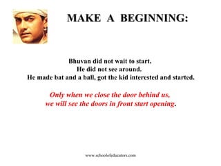 MAKE  A  BEGINNING: Bhuvan did not wait to start.  He did not see around.  He made bat and a ball, got the kid interested and started. Only when we close the door behind us,  we will see the doors in front start opening . www.schoolofeducators.com 
