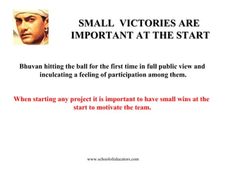 SMALL  VICTORIES ARE  IMPORTANT AT THE START Bhuvan hitting the ball for the first time in full public view and  inculcating a feeling of participation among them. When starting any project it is important to have small wins at the  start to motivate the team. www.schoolofeducators.com 