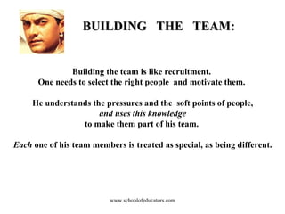 BUILDING  THE  TEAM: Building the team is like recruitment.  One needs to select the right people  and motivate them.  He understands the pressures and the  soft points of people, and uses this knowledge   to make them part of his team.  Each  one of his team members is treated as special, as being different. www.schoolofeducators.com 