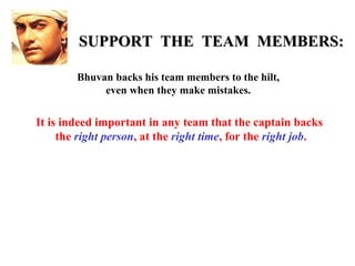 SUPPORT THE TEAM MEMBERS:

        Bhuvan backs his team members to the hilt,
             even when they make mistakes.

It is indeed important in any team that the captain backs
     the right person, at the right time, for the right job.
 