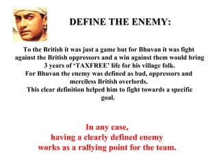 DEFINE THE ENEMY:

  To the British it was just a game but for Bhuvan it was fight
against the British oppressors and a win against them would bring
          3 years of ‘TAXFREE’ life for his village folk.
   For Bhuvan the enemy was defined as bad, oppressors and
                    merciless British overlords.
    This clear definition helped him to fight towards a specific
                               goal.



                    In any case,
          having a clearly defined enemy
       works as a rallying point for the team.
 