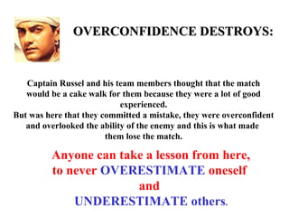 OVERCONFIDENCE DESTROYS:


   Captain Russel and his team members thought that the match
   would be a cake walk for them because they were a lot of good
                            experienced.
But was here that they committed a mistake, they were overconfident
   and overlooked the ability of the enemy and this is what made
                        them lose the match.

         Anyone can take a lesson from here,
         to never OVERESTIMATE oneself
                       and
             UNDERESTIMATE others.
 