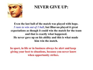 NEVER GIVE UP:


  Even the last ball of the match was played with hope.
  5 runs to win out of 1 ball, but Bhuvan played it great
expectations as though it could win the match for the team
            and that is exactly what happened.
  He never gave up on his ability and this is what made
                    him win the match.

In sport, in life or in business always be alert and keep
giving your best to situations, because you never know
                 when opportunity strikes.
 