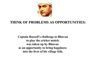 THINK OF PROBLEMS AS OPPORTUNITIES:



   Captain Russell’s challenge to Bhuvan
          to play the cricket match
          was taken up by Bhuvan
   as an opportunity to bring happiness
       into the lives of his village folk.
 