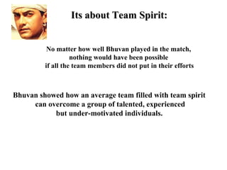 Its about Team Spirit:


          No matter how well Bhuvan played in the match,
                   nothing would have been possible
         if all the team members did not put in their efforts



Bhuvan showed how an average team filled with team spirit
     can overcome a group of talented, experienced
           but under-motivated individuals.
 