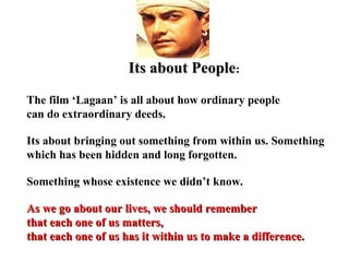 Its about People:
The film ‘Lagaan’ is all about how ordinary people
can do extraordinary deeds.

Its about bringing out something from within us. Something
which has been hidden and long forgotten.

Something whose existence we didn’t know.

As we go about our lives, we should remember
that each one of us matters,
that each one of us has it within us to make a difference.
 