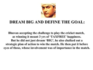 DREAM BIG AND DEFINE THE GOAL:

   Bhuvan accepting the challenge to play the cricket match,
       as winning it meant 3 yrs of ‘TAXFREE’ happiness.
      But he did not just dream ‘BIG’, he also chalked out a
 strategic plan of action to win the match. He then put it before
eyes of those, whose involvement was of importance in the match.
 