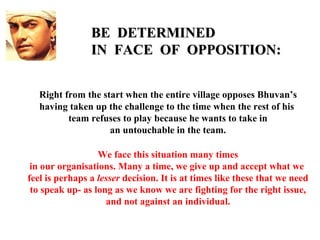 BE DETERMINED
                IN FACE OF OPPOSITION:


   Right from the start when the entire village opposes Bhuvan’s
   having taken up the challenge to the time when the rest of his
          team refuses to play because he wants to take in
                    an untouchable in the team.

                  We face this situation many times
 in our organisations. Many a time, we give up and accept what we
feel is perhaps a lesser decision. It is at times like these that we need
 to speak up- as long as we know we are fighting for the right issue,
                    and not against an individual.
 