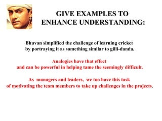 GIVE EXAMPLES TO
                ENHANCE UNDERSTANDING:

        Bhuvan simplified the challenge of learning cricket
        by portraying it as something similar to gilli-danda.

                   Analogies have that effect
    and can be powerful in helping tame the seemingly difficult.

          As managers and leaders, we too have this task
of motivating the team members to take up challenges in the projects.
 