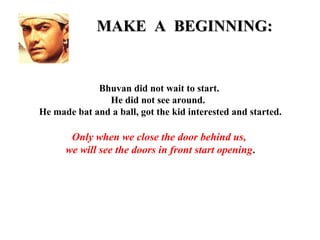 MAKE A BEGINNING:


             Bhuvan did not wait to start.
               He did not see around.
He made bat and a ball, got the kid interested and started.

       Only when we close the door behind us,
      we will see the doors in front start opening.
 