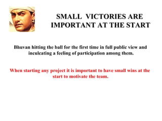 SMALL VICTORIES ARE
                   IMPORTANT AT THE START

 Bhuvan hitting the ball for the first time in full public view and
      inculcating a feeling of participation among them.


When starting any project it is important to have small wins at the
                   start to motivate the team.
 