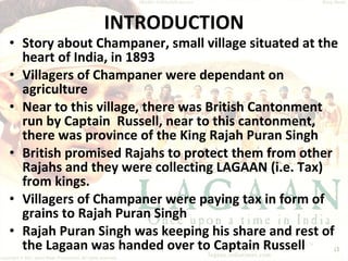 INTRODUCTION Story about Champaner, small village situated at the heart of India, in 1893 Villagers of Champaner were dependant on agriculture Near to this village, there was British Cantonment run by Captain  Russell, near to this cantonment, there was province of the King Rajah Puran Singh British promised Rajahs to protect them from other Rajahs and they were collecting LAGAAN (i.e. Tax) from kings. Villagers of Champaner were paying tax in form of grains to Rajah Puran Singh Rajah Puran Singh was keeping his share and rest of the Lagaan was handed over to Captain Russell 