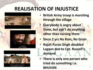 REALISATION OF INJUSTICE British Army troop is marching through the village Everybody is angry about them, but can’t do anything other than cursing them Since 2 yrs No Rain, No Grain Rajah Puran Singh doubled Lagaan due to Cpt. Russell’s demand There is only one person who tried do something i.e. BHUVAN 