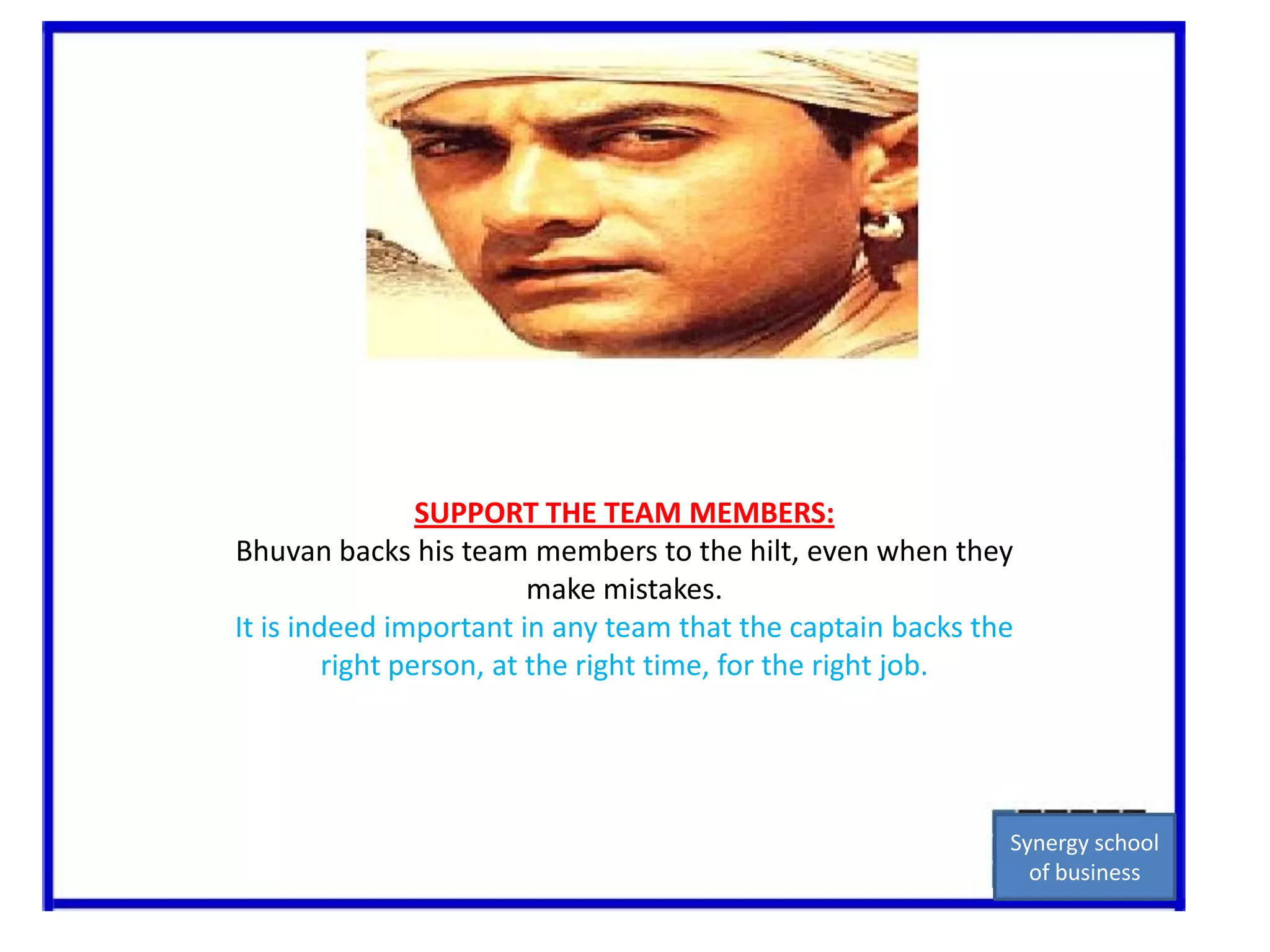SUPPORT THE TEAM MEMBERS:Bhuvan backs his team members to the hilt, even when they make mistakes.It is indeed important in any team that the captain backs the right person, at the right time, for the right job.Synergy school of business