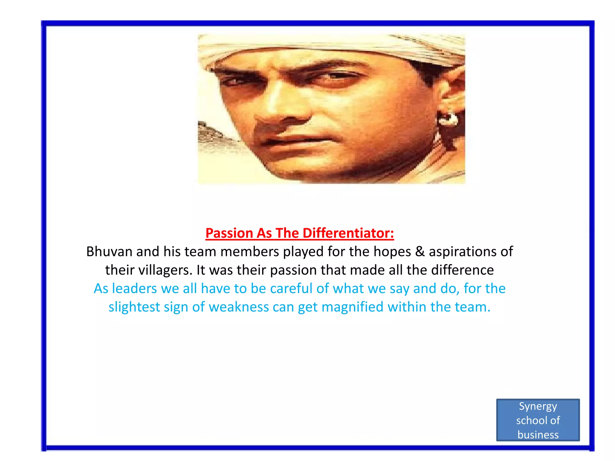 Passion As The Differentiator:Bhuvan and his team members played for the hopes & aspirations of their villagers. It was their passion that made all the differenceAs leaders we all have to be careful of what we say and do, for the slightest sign of weakness can get magnified within the team.Synergy school of business