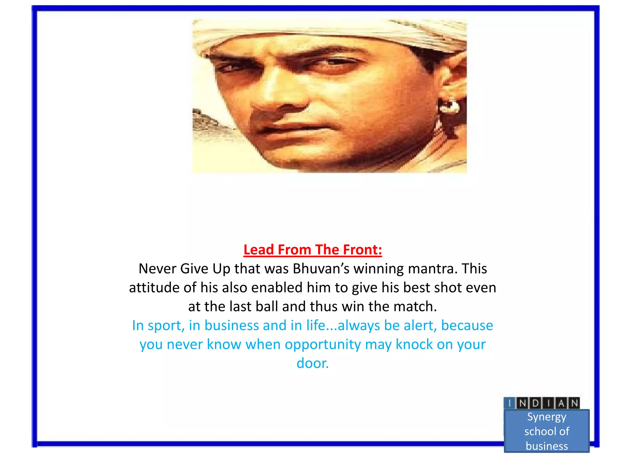 Lead From The Front:Never Give Up that was Bhuvan’swinning mantra. This attitude of his also enabled him to give his best shot even at the last ball and thus win the match.In sport, in business and in life...always be alert, because you never know when opportunity may knock on your door.Synergy school of business