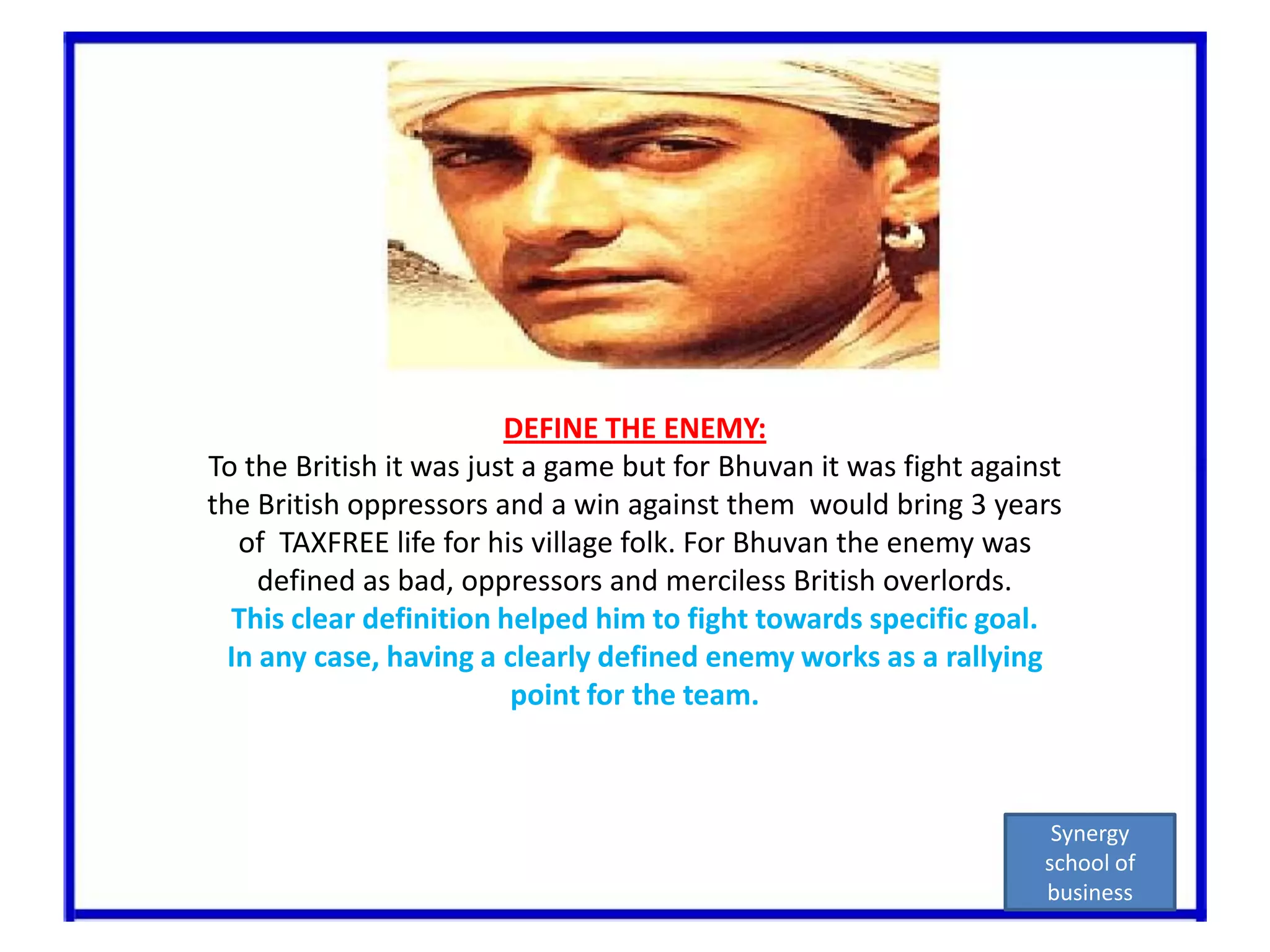 DEFINE THE ENEMY:To the British it was just a game but for Bhuvan it was fight against the British oppressors and a win against them  would bring 3 years of  TAXFREE life for his village folk. For Bhuvan the enemy was defined as bad, oppressors and merciless British overlords. This clear definition helped him to fight towards specific goal.In any case, having a clearly defined enemy works as a rallying point for the team.Synergy school of business
