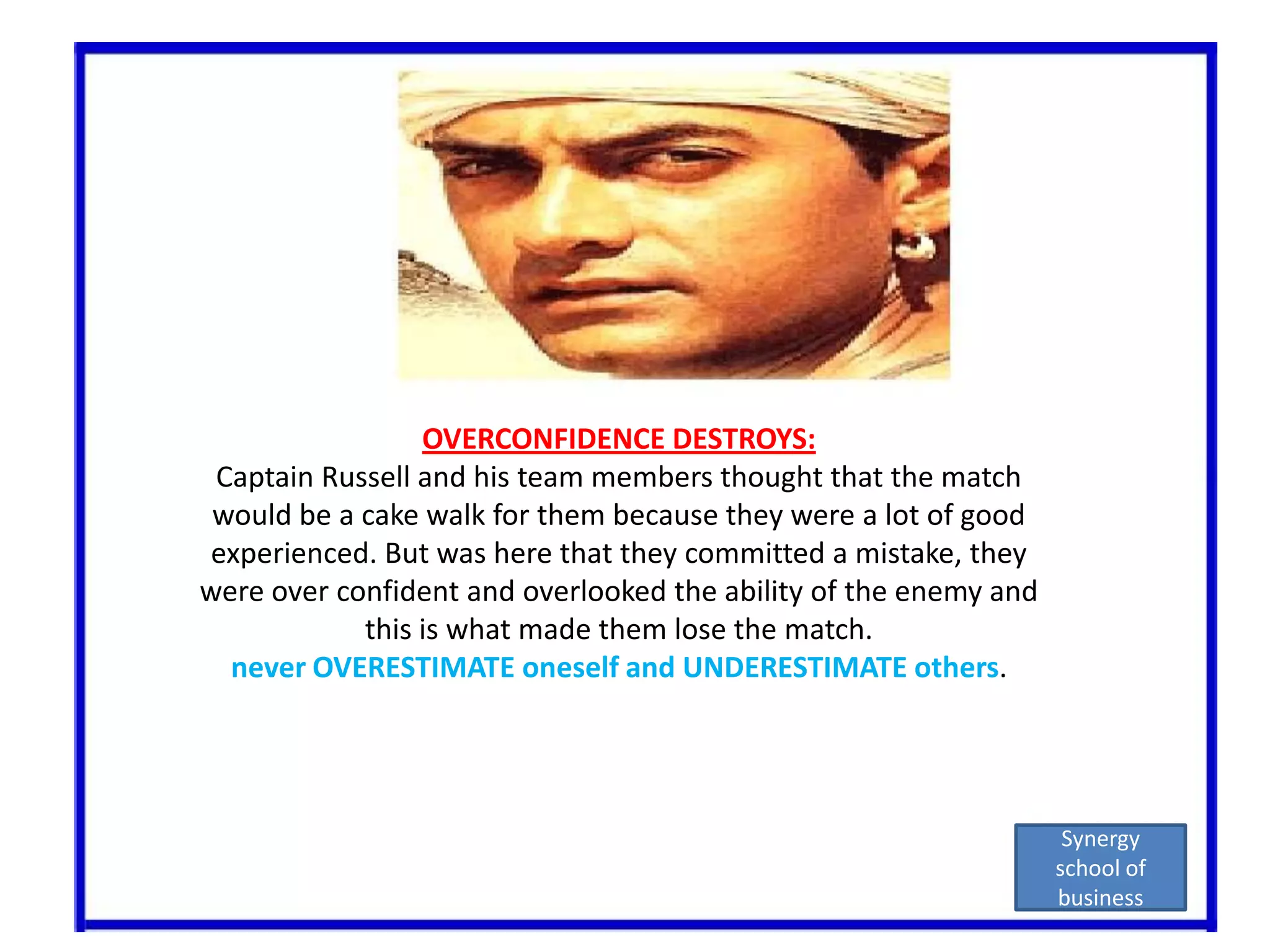 OVERCONFIDENCE DESTROYS:Captain Russell and his team members thought that the match would be a cake walk for them because they were a lot of good experienced. But was here that they committed a mistake, they were over confident and overlooked the ability of the enemy and this is what made them lose the match.never OVERESTIMATE oneself and UNDERESTIMATE others.Synergy school of business