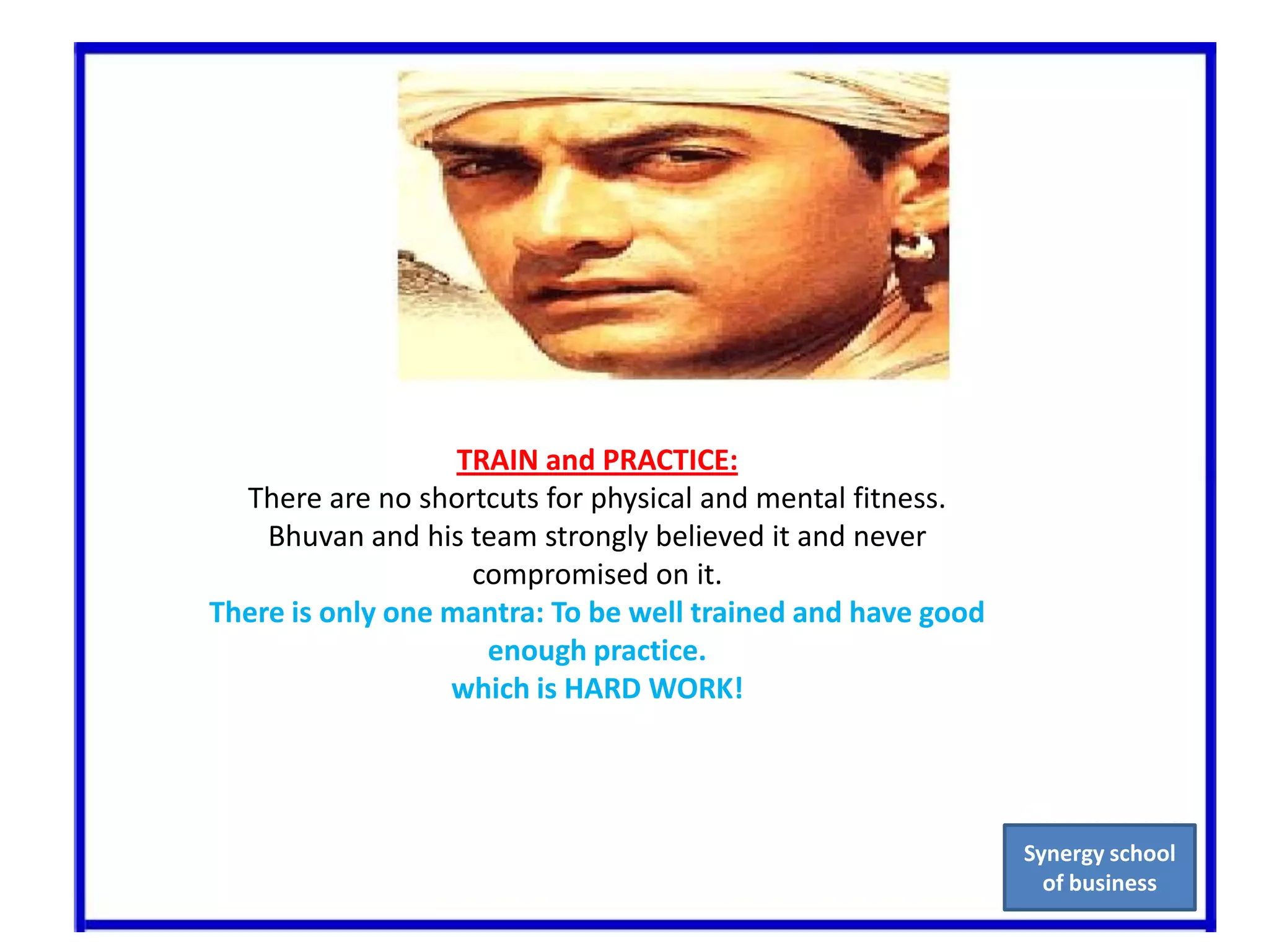 TRAIN and PRACTICE:There are no shortcuts for physical and mental fitness. Bhuvanand his team strongly believed it and never compromised on it.There is only one mantra: To be well trained and have good enough practice.which is HARD WORK!Synergy school of business