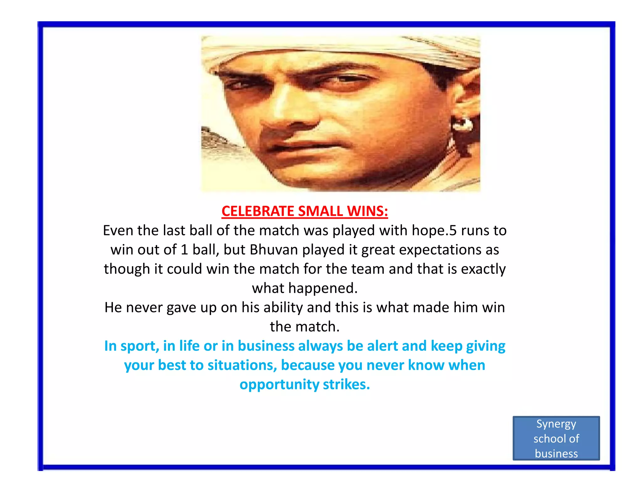 CELEBRATE SMALL WINS:Even the last ball of the match was played with hope.5 runs to win out of 1 ball, but Bhuvan played it great expectations as though it could win the match for the team and that is exactly what happened.He never gave up on his ability and this is what made him win the match.In sport, in life or in business always be alert and keep giving your best to situations, because you never know when opportunity strikes.Synergy school of business