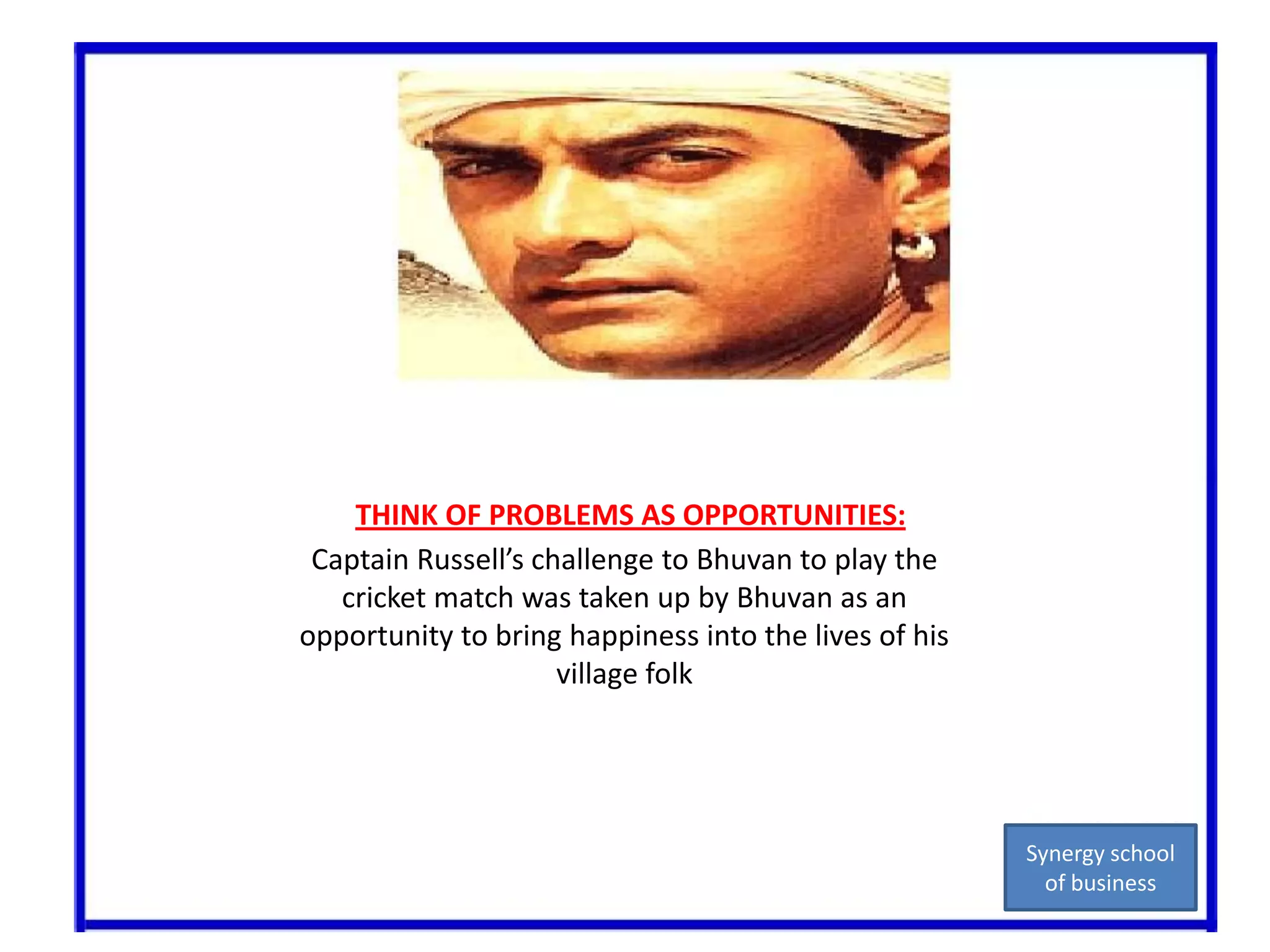THINK OF PROBLEMS AS OPPORTUNITIES:Captain Russell’s challenge to Bhuvan to play the cricket match was taken up by Bhuvan as an opportunity to bring happiness into the lives of his village folkSynergy school of business