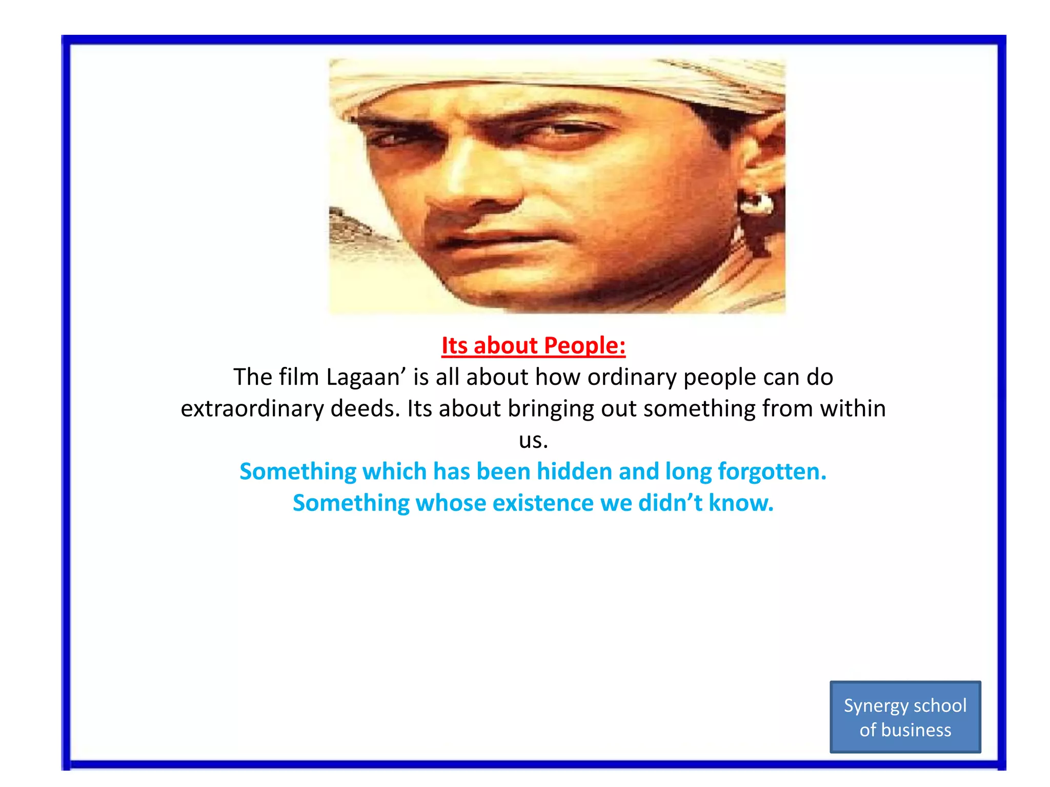 Its about People:The film Lagaan’ is all about how ordinary people can do extraordinary deeds. Its about bringing out something from within us.Something which has been hidden and long forgotten.Something whose existence we didn’t know.Synergy school of business