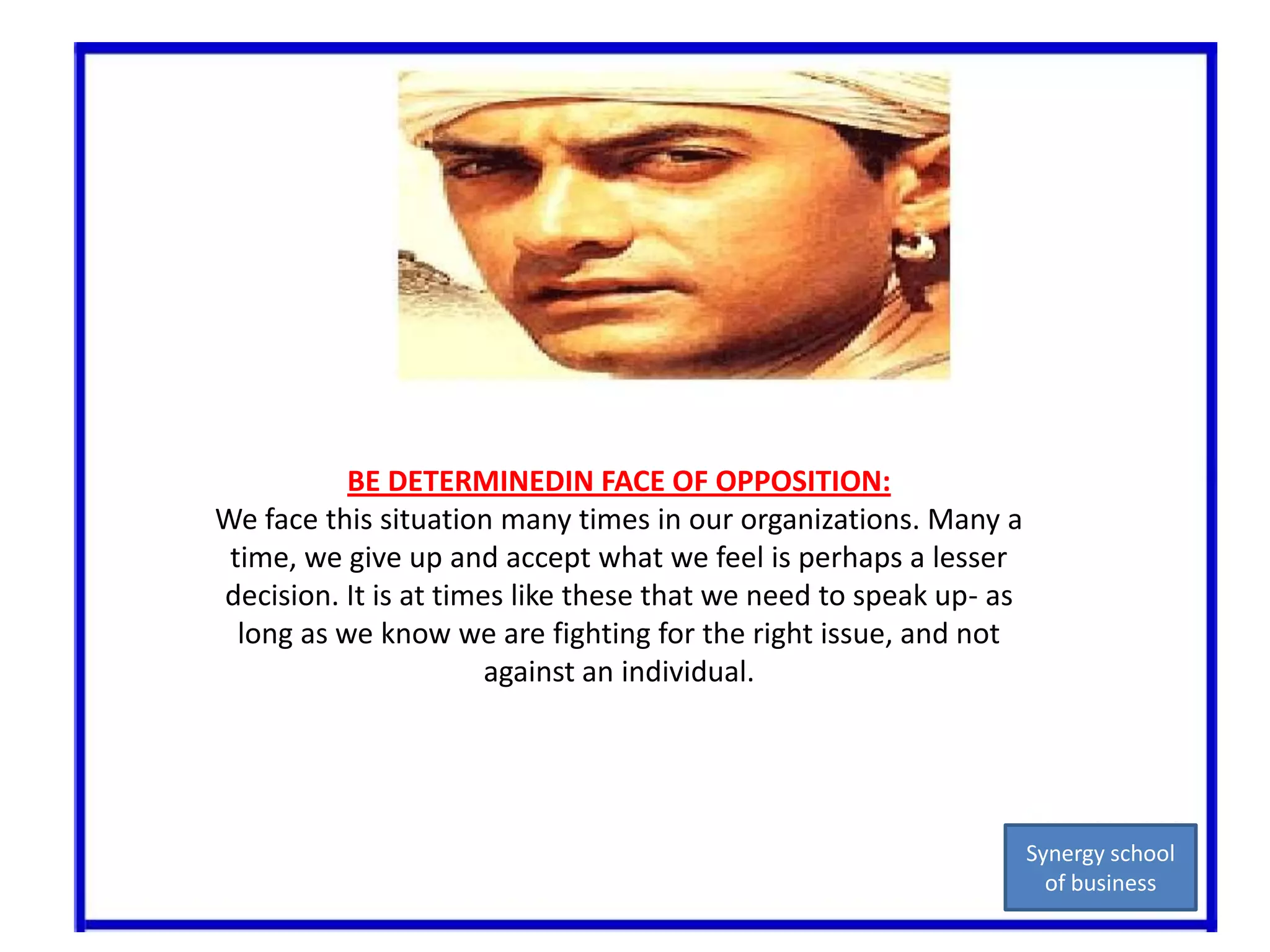 BE DETERMINEDIN FACE OF OPPOSITION:We face this situation many times in our organizations. Many a time, we give up and accept what we feel is perhaps a lesser decision. It is at times like these that we need to speak up- as long as we know we are fighting for the right issue, and not against an individual.Synergy school of business