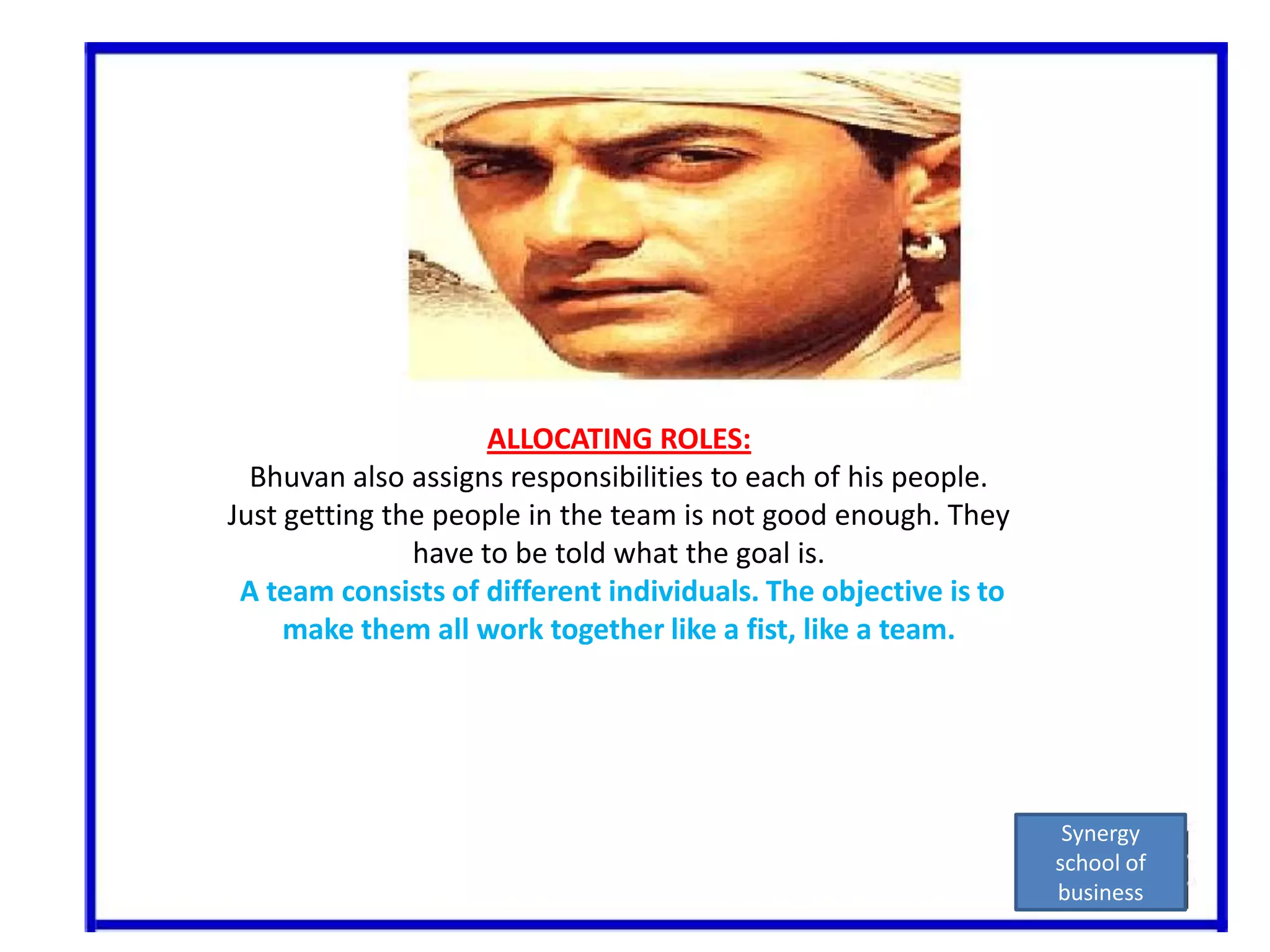 ALLOCATING ROLES:Bhuvan also assigns responsibilities to each of his people.Just getting the people in the team is not good enough. They have to be told what the goal is.A team consists of different individuals. The objective is to make them all work together like a fist, like a team.Synergy school of business