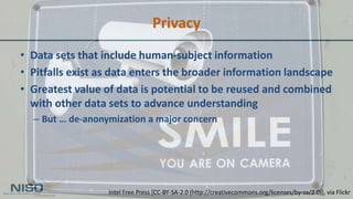 Privacy
• Data sets that include human-subject information
• Pitfalls exist as data enters the broader information landscape
• Greatest value of data is potential to be reused and combined
with other data sets to advance understanding
– But … de-anonymization a major concern
Intel Free Press [CC-BY-SA-2.0 (http://creativecommons.org/licenses/by-sa/2.0)], via Flickr
 