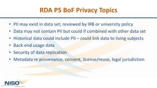 RDA P5 BoF Privacy Topics
• PII may exist in data set; reviewed by IRB or university policy
• Data may not contain PII but could if combined with other data set
• Historical data could include PII – could link data to living subjects
• Back-end usage data
• Security of data replication
• Metadata re provenance, consent, license/reuse, legal jurisdiction
 