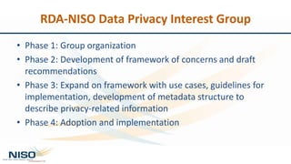 RDA-NISO Data Privacy Interest Group
• Phase 1: Group organization
• Phase 2: Development of framework of concerns and draft
recommendations
• Phase 3: Expand on framework with use cases, guidelines for
implementation, development of metadata structure to
describe privacy-related information
• Phase 4: Adoption and implementation
 