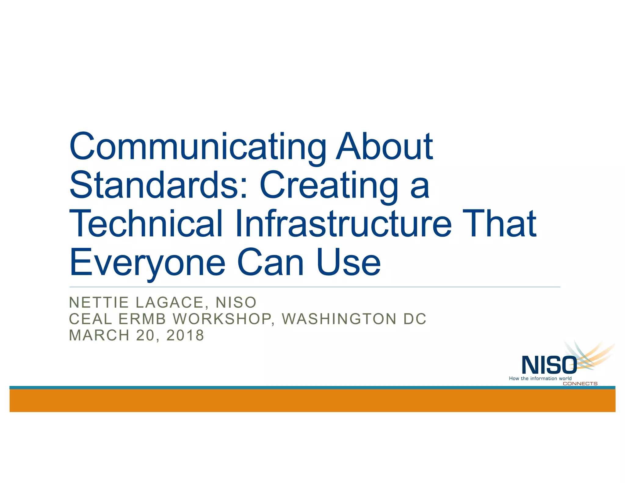 Communicating About
Standards: Creating a
Technical Infrastructure That
Everyone Can Use
NETTIE LAGACE, NISO
CEAL ERMB WORKSHOP, WASHINGTON DC
MARCH 20, 2018
 