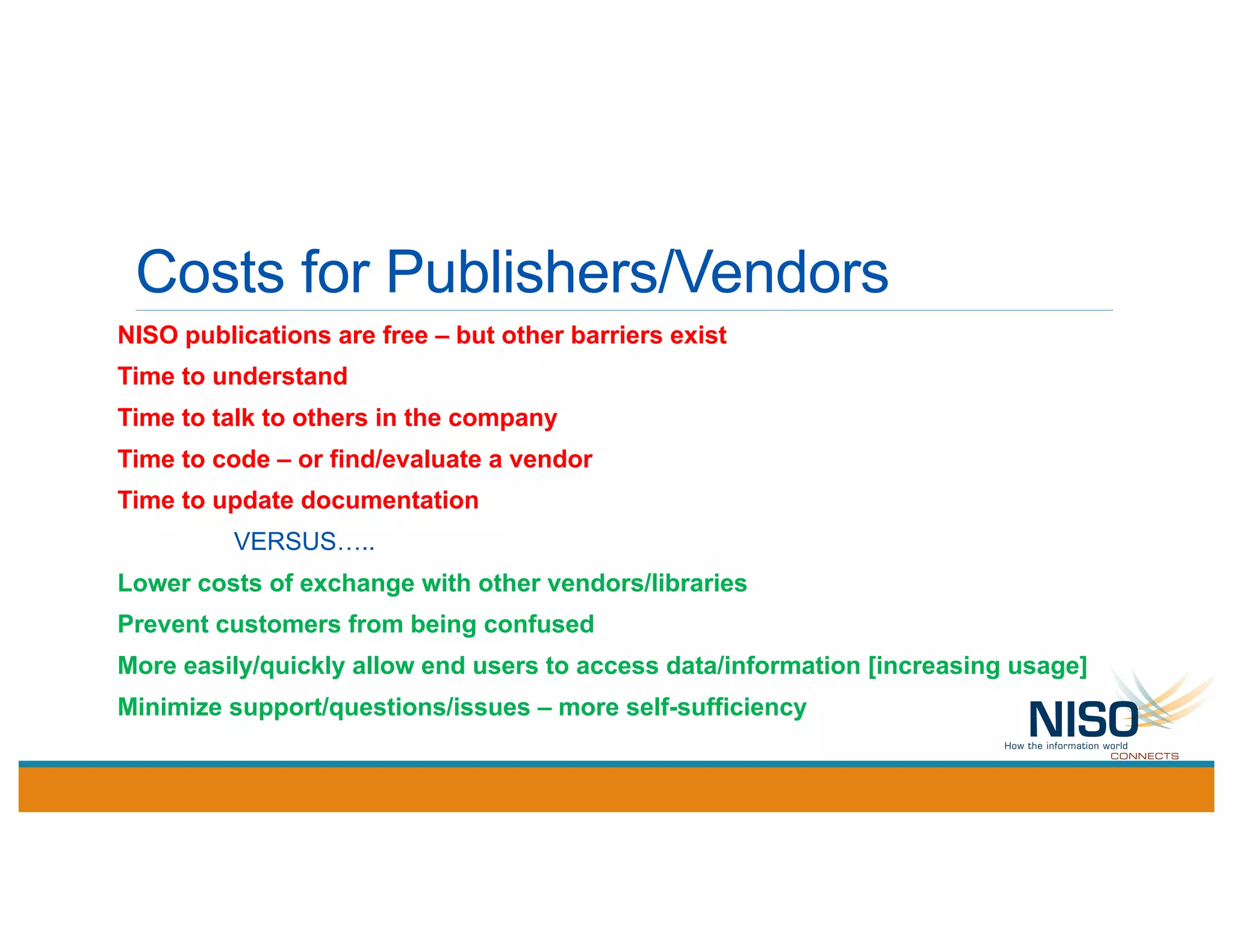 Costs for Publishers/Vendors
NISO publications are free – but other barriers exist
Time to understand
Time to talk to others in the company
Time to code – or find/evaluate a vendor
Time to update documentation
VERSUS…..
Lower costs of exchange with other vendors/libraries
Prevent customers from being confused
More easily/quickly allow end users to access data/information [increasing usage]
Minimize support/questions/issues – more self-sufficiency
 