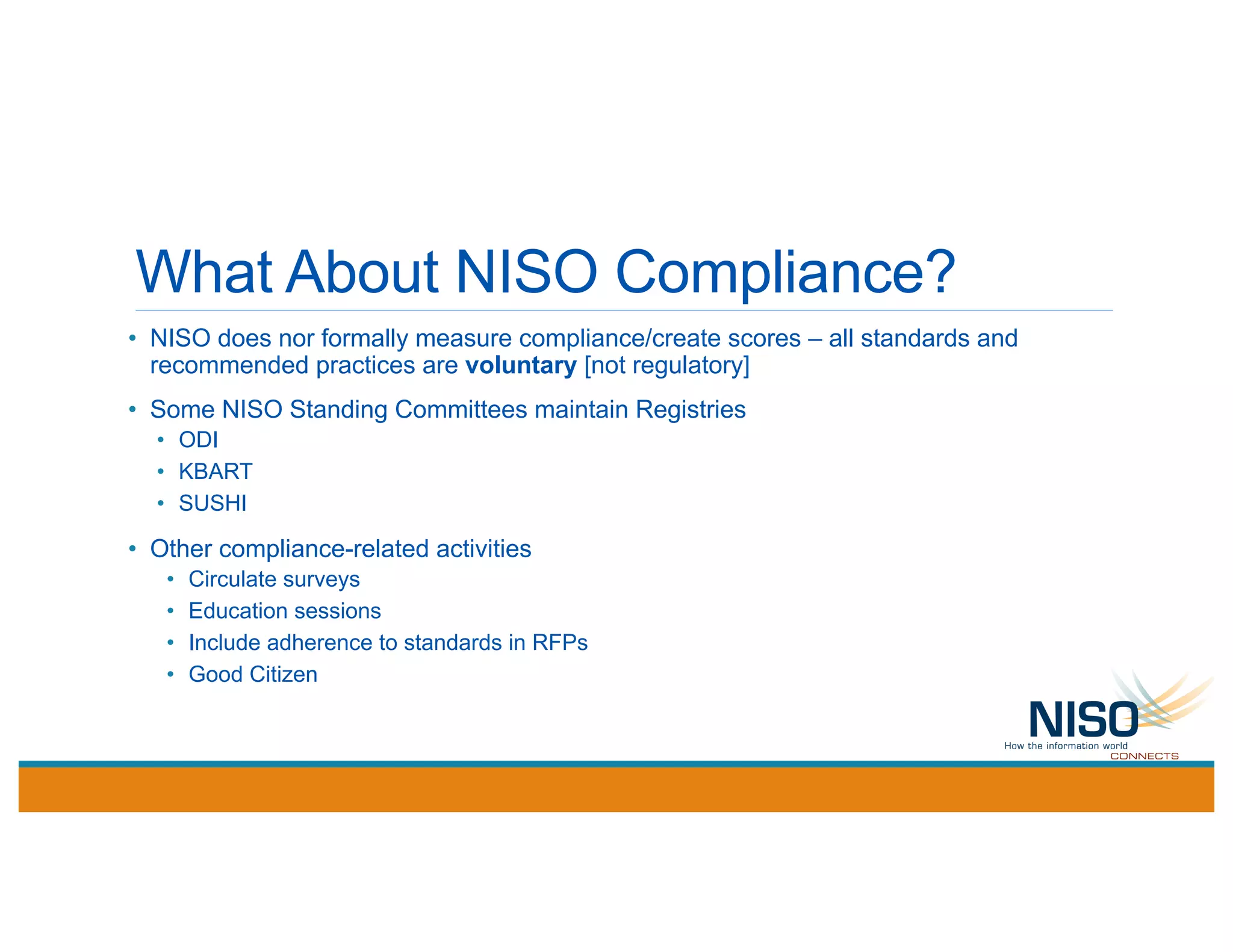 What About NISO Compliance?
• NISO does nor formally measure compliance/create scores – all standards and
recommended practices are voluntary [not regulatory]
• Some NISO Standing Committees maintain Registries
• ODI
• KBART
• SUSHI
• Other compliance-related activities
• Circulate surveys
• Education sessions
• Include adherence to standards in RFPs
• Good Citizen
 