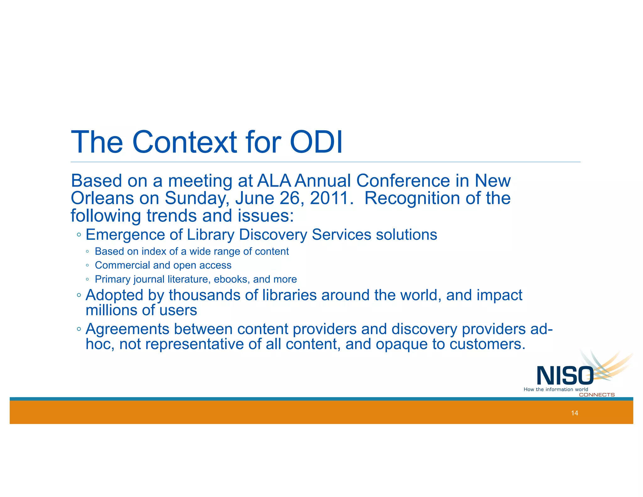 The Context for ODI
Based on a meeting at ALA Annual Conference in New
Orleans on Sunday, June 26, 2011. Recognition of the
following trends and issues:
◦ Emergence of Library Discovery Services solutions
◦ Based on index of a wide range of content
◦ Commercial and open access
◦ Primary journal literature, ebooks, and more
◦ Adopted by thousands of libraries around the world, and impact
millions of users
◦ Agreements between content providers and discovery providers ad-
hoc, not representative of all content, and opaque to customers.
14
 