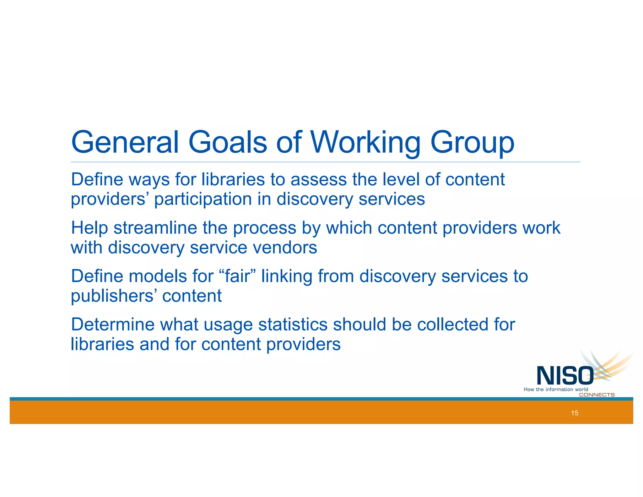 General Goals of Working Group
Define ways for libraries to assess the level of content
providers’ participation in discovery services
Help streamline the process by which content providers work
with discovery service vendors
Define models for “fair” linking from discovery services to
publishers’ content
Determine what usage statistics should be collected for
libraries and for content providers
15
 
