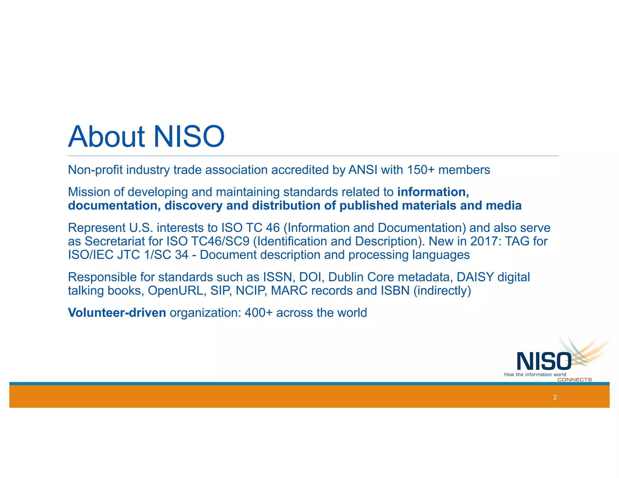 About NISO
Non-profit industry trade association accredited by ANSI with 150+ members
Mission of developing and maintaining standards related to information,
documentation, discovery and distribution of published materials and media
Represent U.S. interests to ISO TC 46 (Information and Documentation) and also serve
as Secretariat for ISO TC46/SC9 (Identification and Description). New in 2017: TAG for
ISO/IEC JTC 1/SC 34 - Document description and processing languages
Responsible for standards such as ISSN, DOI, Dublin Core metadata, DAISY digital
talking books, OpenURL, SIP, NCIP, MARC records and ISBN (indirectly)
Volunteer-driven organization: 400+ across the world
2
 